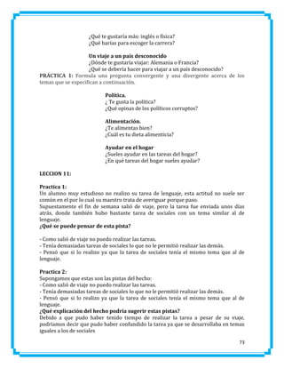 ¿Qué te gustaría más: inglés o física?
¿Qué harías para escoger la carrera?
Un viaje a un país desconocido
¿Dónde te gustaría viajar: Alemania o Francia?
¿Qué se debería hacer para viajar a un país desconocido?
PRÁCTICA 1: Formula una pregunta convergente y una divergente acerca de los
temas que se especifican a continuación.
Política.
¿ Te gusta la política?
¿Qué opinas de los políticos corruptos?
Alimentación.
¿Te alimentas bien?
¿Cuál es tu dieta alimenticia?
Ayudar en el hogar
¿Sueles ayudar en las tareas del hogar?
¿En qué tareas del hogar sueles ayudar?
LECCION 11:
Practica 1:
Un alumno muy estudioso no realizo su tarea de lenguaje, esta actitud no suele ser
común en el por lo cual su maestro trata de averiguar porque paso.
Supuestamente el fin de semana salió de viaje, pero la tarea fue enviada unos días
atrás, donde también hubo bastante tarea de sociales con un tema similar al de
lenguaje.
¿Qué se puede pensar de esta pista?
- Como salió de viaje no puedo realizar las tareas.
- Tenía demasiadas tareas de sociales lo que no le permitió realizar las demás.
- Pensó que si lo realizo ya que la tarea de sociales tenía el mismo tema que al de
lenguaje.
Practica 2:
Supongamos que estas son las pistas del hecho:
- Como salió de viaje no puedo realizar las tareas.
- Tenía demasiadas tareas de sociales lo que no le permitió realizar las demás.
- Pensó que si lo realizo ya que la tarea de sociales tenía el mismo tema que al de
lenguaje.
¿Qué explicación del hecho podría sugerir estas pistas?
Debido a que pudo haber tenido tiempo de realizar la tarea a pesar de su viaje,
podríamos decir que pudo haber confundido la tarea ya que se desarrollaba en temas
iguales a los de sociales
73

 