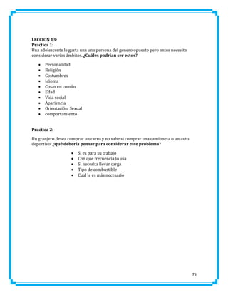 LECCION 13:
Practica 1:
Una adolescente le gusta una una persona del genero opuesto pero antes necesita
considerar varios ámbitos. ¿Cuáles podrían ser estos?











Personalidad
Religión
Costumbres
Idioma
Cosas en común
Edad
Vida social
Apariencia
Orientación Sexual
comportamiento

Practica 2:
Un granjero desea comprar un carro y no sabe si comprar una camioneta o un auto
deportivo. ¿Qué debería pensar para considerar este problema?






Si es para su trabajo
Con que frecuencia lo usa
Si necesita llevar carga
Tipo de combustible
Cual le es más necesario

75

 