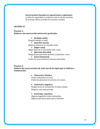 Aseveraciones basadas en suposiciones u opiniones:
La falta de seguridad se evidencia ante la ola de sicariato.
El sicariato afecta en todos los estratos sociales.
LECCION 15:
Practica 1:
Elaborar una aseveración universal o particular.
 [trabajo-malo]
Ningún trabajo es malo.
 [maestro-tarea]
Algunos maestros no mandan tarea.
 [lugar-casa]
Algún lugar de la casa debe estar vacío.
 [persona-derecho]
Ninguna persona tiene derecho a maltratar a otra.
 [seres humanos]
Todos los seres humanos tenemos derechos.
Practica 3:
Elabora dos aseveraciones de cada uno de los tipos que se indican a
continuación.
 Universal y Positiva
Todos realizamos la tarea.
Todas las personas se unieron a la causa.
 Universal y negativa
Ningún fruto se encontraba en buen estado.
Ninguna casa está pintada.
 Particular y positiva
Algunos jugadores están lesionados.
Algunas personas optan por el ateísmo.

77

 