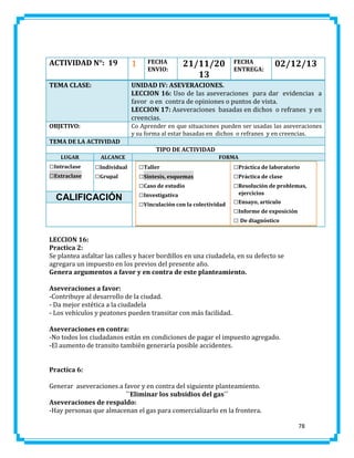 ACTIVIDAD N°: 19

1

TEMA CLASE:

UNIDAD IV: ASEVERACIONES.
LECCION 16: Uso de las aseveraciones para dar evidencias a
favor o en contra de opiniones o puntos de vista.
LECCION 17: Aseveraciones basadas en dichos o refranes y en
creencias.

OBJETIVO:

Co Aprender en que situaciones pueden ser usadas las aseveraciones
y su forma al estar basadas en dichos o refranes y en creencias.

FECHA
ENVIO:

21/11/20
13

FECHA
ENTREGA:

02/12/13

TEMA DE LA ACTIVIDAD
TIPO DE ACTIVIDAD
LUGAR

□Intraclase
□Extraclase

ALCANCE

□Individual
□Grupal

CALIFICACIÓN

FORMA

□Taller
□Síntesis, esquemas
□Caso de estudio
□Investigativa
□Vinculación con la colectividad

□Práctica de laboratorio
□Práctica de clase
□Resolución de problemas,
ejercicios

□Ensayo, artículo
□Informe de exposición
□ De diagnóstico

LECCION 16:
Practica 2:
Se plantea asfaltar las calles y hacer bordillos en una ciudadela, en su defecto se
agregara un impuesto en los previos del presente año.
Genera argumentos a favor y en contra de este planteamiento.
Aseveraciones a favor:
-Contribuye al desarrollo de la ciudad.
- Da mejor estética a la ciudadela
- Los vehículos y peatones pueden transitar con más facilidad.
Aseveraciones en contra:
-No todos los ciudadanos están en condiciones de pagar el impuesto agregado.
-El aumento de transito también generaría posible accidentes.
Practica 6:
Generar aseveraciones a favor y en contra del siguiente planteamiento.
``Eliminar los subsidios del gas´´
Aseveraciones de respaldo:
-Hay personas que almacenan el gas para comercializarlo en la frontera.
78

 