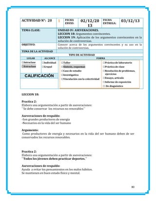 ACTIVIDAD N°: 20

1

TEMA CLASE:

UNIDAD IV: ASEVERACIONES.
LECCION 18: Argumentos convincentes.
LECCION 19: Aplicación de los argumentos convincentes en la
solución de controversias.

OBJETIVO:

Conocer acerca de los argumentos convincentes y su uso en la
solución de controversias.

FECHA
ENVIO:

02/12/20
13

FECHA
ENTREGA:

03/12/13

TEMA DE LA ACTIVIDAD
TIPO DE ACTIVIDAD
LUGAR

□Intraclase
□Extraclase

ALCANCE

□Individual
□Grupal

CALIFICACIÓN

FORMA

□Taller
□Síntesis, esquemas
□Caso de estudio
□Investigativa
□Vinculación con la colectividad

□Práctica de laboratorio
□Práctica de clase
□Resolución de problemas,
ejercicios

□Ensayo, artículo
□Informe de exposición
□ De diagnóstico

LECCION 18:
Practica 2:
Elabora una argumentación a partir de aseveraciones:
``Se debe conservar los recursos no renovables´´
Aseveraciones de respaldo:
-Son grandes productores de energía
-Necesarios en la vida del ser humano
Argumento:
Como productores de energía y necesarios en la vida del ser humano deben de ser
conservados los recursos renovables.

Practica 2:
Elabora una argumentación a partir de aseveraciones:
``Todos los jóvenes deben practicar deportes.´´
Aseveraciones de respaldo:
Ayuda a evitar los pensamientos en los malos hábitos.
Se mantienen en buen estado físico y mental.

80

 