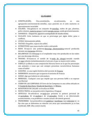 GLOSARIO
























CONSTELACION.Una constelación,
en astronomía,
es
una
agrupación convencional de estrellas, cuya posición en el cielo nocturno es
aparentemente invariable
GALAXIA.- Una galaxia es un conjunto de estrellas, nubes de gas, planetas,
polvo cósmico, materia oscura y quizá energía oscura, unido gravitatoriamente.
CHUBASCO.- Chaparrón, aguacero acompañado de mucho viento.
ULULATO: Grito lastimero en que se prorrumpe por algún dolor, pena o
conflicto.
LIVIDA: Intensamente pálido.
TUCUSO: Chupaflor, especie de colibrí.
ESTREPITOSO: que causa mucho ruido o estruendo
RAYO: El rayo es una poderosa descarga electroestática natural producida
durante una tormenta eléctrica
RELAMPAGO: El relámpago es el resplandor muy vivo producido en las nubes
por una descarga eléctrica.
TRUENO: El trueno es el sonido de la onda de choque causada cuando
un rayo calienta instantáneamente el aire por el que se mueve entre nubes,
FABULA: La fábula es una composición literaria breve en la que los personajes
son animales o cosas que casi siempre presentan características humanas
como el hablar
GASCONA: es una región histórica del suroeste de Francia
NORMANDA: invasores que ocuparon el noroeste de Francia
AGRAZ: algo que todavía no está maduro
MORDAZA:: Cualquier cosa que impide que una persona hable o se exprese
con libertad
CERRO DE LAS CAMPANAS: El Cerro de las Campanas es una colina ubicada en
la Ciudad de Querétaro, Estado de Querétaro, en México.
RESISTENCIA DE CALLAO: se localiza en PERU
NUEVA TROYA: se encuentra entre Argentina y Uruguay
ARTICULO: Un artículo es un texto que presenta la postura personal de
un periodista, de un analista o de un pensador, frente a un determinado
acontecimiento, o un problema o asunto actual o de interés general.
PRONOMBRE: Los pronombres son palabras o morfemas cuyo referente no es
fijo sino que se determina en relación con otras que normalmente ya se han
nombrado. EJM: ellos comen mucho
82

 