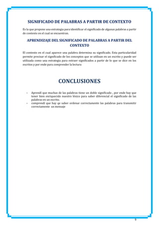 SIGNIFICADO DE PALABRAS A PARTIR DE CONTEXTO
Es la que propone una estrategia para identificar el significado de algunas palabras a partir
de contexto en el cual se encuentran.

APRENDIZAJE DEL SIGNIFICADO DE PALABRAS A PARTIR DEL
CONTEXTO
El contexto en el cual aparece una palabra determina su significado. Esta particularidad
permite precisar el significado de los conceptos que se utilizan en un escrito y puede ser
utilizada como una estrategia para extraer significados a partir de lo que se dice en los
escritos y por ende para comprender la lectura

CONCLUSIONES
-

-

Aprendí que muchas de las palabras tiene un doble significado , por ende hay que
tener bien enriquecido nuestro léxico para saber diferencial el significado de las
palabras en un escrito.
comprendí que hay qe saber ordenar correctamente las palabras para transmitir
correctamente un mensaje

9

 