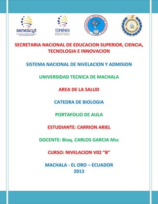 SECRETARIA NACIONAL DE EDUCACION SUPERIOR, CIENCIA,
TECNOLOGIA E INNOVACION
SISTEMA NACIONAL DE NIVELACION Y ADMISION
UNIVERSIDAD TECNICA DE MACHALA
AREA DE LA SALUD
CATEDRA DE BIOLOGIA
PORTAFOLIO DE AULA
ESTUDIANTE: CARRION ARIEL
DOCENTE: Bioq. CARLOS GARCIA Msc
CURSO: NIVELACION V02 “B”
MACHALA - EL ORO – ECUADOR
2013
 