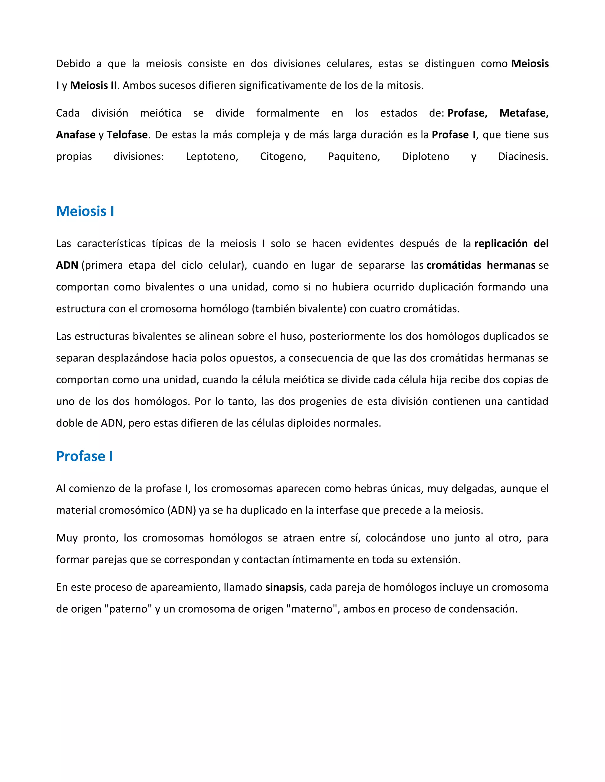 Debido a que la meiosis consiste en dos divisiones celulares, estas se distinguen como Meiosis
I y Meiosis II. Ambos sucesos difieren significativamente de los de la mitosis.
Cada división meiótica se divide formalmente en los estados de: Profase, Metafase,
Anafase y Telofase. De estas la más compleja y de más larga duración es la Profase I, que tiene sus
propias divisiones: Leptoteno, Citogeno, Paquiteno, Diploteno y Diacinesis.
Meiosis I
Las características típicas de la meiosis I solo se hacen evidentes después de la replicación del
ADN (primera etapa del ciclo celular), cuando en lugar de separarse las cromátidas hermanas se
comportan como bivalentes o una unidad, como si no hubiera ocurrido duplicación formando una
estructura con el cromosoma homólogo (también bivalente) con cuatro cromátidas.
Las estructuras bivalentes se alinean sobre el huso, posteriormente los dos homólogos duplicados se
separan desplazándose hacia polos opuestos, a consecuencia de que las dos cromátidas hermanas se
comportan como una unidad, cuando la célula meiótica se divide cada célula hija recibe dos copias de
uno de los dos homólogos. Por lo tanto, las dos progenies de esta división contienen una cantidad
doble de ADN, pero estas difieren de las células diploides normales.
Profase I
Al comienzo de la profase I, los cromosomas aparecen como hebras únicas, muy delgadas, aunque el
material cromosómico (ADN) ya se ha duplicado en la interfase que precede a la meiosis.
Muy pronto, los cromosomas homólogos se atraen entre sí, colocándose uno junto al otro, para
formar parejas que se correspondan y contactan íntimamente en toda su extensión.
En este proceso de apareamiento, llamado sinapsis, cada pareja de homólogos incluye un cromosoma
de origen "paterno" y un cromosoma de origen "materno", ambos en proceso de condensación.
 