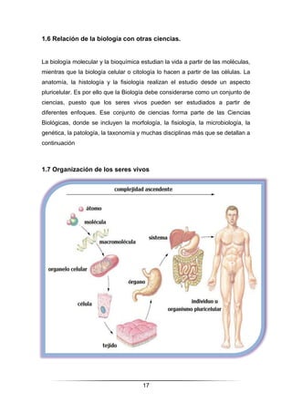 17
1.6 Relación de la biología con otras ciencias.
La biología molecular y la bioquímica estudian la vida a partir de las moléculas,
mientras que la biología celular o citología lo hacen a partir de las células. La
anatomía, la histología y la fisiología realizan el estudio desde un aspecto
pluricelular. Es por ello que la Biología debe considerarse como un conjunto de
ciencias, puesto que los seres vivos pueden ser estudiados a partir de
diferentes enfoques. Ese conjunto de ciencias forma parte de las Ciencias
Biológicas, donde se incluyen la morfología, la fisiología, la microbiología, la
genética, la patología, la taxonomía y muchas disciplinas más que se detallan a
continuación
1.7 Organización de los seres vivos
 