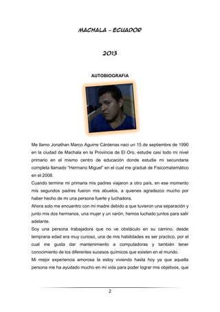 2
MACHALA – ECUADOR
2013
AUTOBIOGRAFIA
Me llamo Jonathan Marco Aguirre Cárdenas naci un 15 de septiembre de 1990
en la ciudad de Machala en la Provincia de El Oro, estudie casi todo mi nivel
primario en el mismo centro de educación donde estudie mi secundaria
completa llamado “Hermano Miguel” en el cual me gradué de Fisicomatemático
en el 2008.
Cuando termine mi primaria mis padres viajaron a otro país, en ese momento
mis segundos padres fueron mis abuelos, a quienes agradezco mucho por
haber hecho de mi una persona fuerte y luchadora.
Ahora solo me encuentro con mi madre debido a que tuvieron una separación y
junto mis dos hermanos, una mujer y un varón, hemos luchado juntos para salir
adelante.
Soy una persona trabajadora que no ve obstáculo en su camino, desde
temprana edad era muy curioso, una de mis habilidades es ser practico, por el
cual me gusta dar mantenimiento a computadoras y también tener
conocimiento de los diferentes sucesos químicos que existen en el mundo.
Mi mejor experiencia amorosa la estoy viviendo hasta hoy ya que aquella
persona me ha ayudado mucho en mi vida para poder lograr mis objetivos, que
 