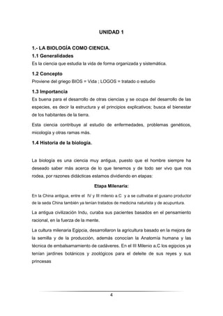 4
UNIDAD 1
1.- LA BIOLOGÍA COMO CIENCIA.
1.1 Generalidades
Es la ciencia que estudia la vida de forma organizada y sistemática.
1.2 Concepto
Proviene del griego BIOS = Vida ; LOGOS = tratado o estudio
1.3 Importancia
Es buena para el desarrollo de otras ciencias y se ocupa del desarrollo de las
especies, es decir la estructura y el principios explicativos; busca el bienestar
de los habitantes de la tierra.
Esta ciencia contribuye al estudio de enfermedades, problemas genéticos,
micología y otras ramas más.
1.4 Historia de la biología.
La biología es una ciencia muy antigua, puesto que el hombre siempre ha
deseado saber más acerca de lo que tenemos y de todo ser vivo que nos
rodea, por razones didácticas estamos dividiendo en etapas:
Etapa Milenaria:
En la China antigua, entre el IV y III milenio a.C y a se cultivaba el gusano productor
de la seda China también ya tenían tratados de medicina naturista y de acupuntura.
La antigua civilización Indu, curaba sus pacientes basados en el pensamiento
racional, en la fuerza de la mente.
La cultura milenaria Egipcia, desarrollaron la agricultura basado en la mejora de
la semilla y de la producción, además conocían la Anatomía humana y las
técnica de embalsamamiento de cadáveres. En el III Milenio a.C los egipcios ya
tenían jardines botánicos y zoológicos para el deleite de sus reyes y sus
princesas
 