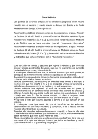 5
Etapa Helénica:
Los pueblos de la Grecia antigua por su ubicación geográfica tenían mucha
relación con el cercano y medio oriente a demás con Egipto y la Costa
Mediterránea de Europa. En el siglo IV a.C
Anaximandro estableció el origen común de los organismos, el agua. Alcneón
de Crotona (S. VI a.C) fundó la primera Escuela de Medicina siendo su figura
más relevante Hipócrates (S. V a.C), quien escribió varios tratados de Medicina
y de Bioética que se hace mención con el “Juramento Hipocrático.”
Anaximandro estableció el origen común de los organismos, el agua. Alcneón
de Crotona (S. VI a.C) fundó la primera Escuela de Medicina siendo su figura
más relevante Hipócrates (S. V a.C), quien escribió varios tratados de Medicina
y de Bioética que se hace mención con el “Juramento Hipocrático.”
Juro por Apolo el Médico y Esculapio por Hygeia y Panacea y por todos los
dioses y diosas, poniéndolos de jueces, que éste mi juramento será cumplido
hasta donde tengo poder y discernimiento.
A aquel quien me enseñó este arte, le estimaré lo mismo que a mis padres; él
participará de mi mantenimiento y si lo desea participará de mis bienes.
Consideraré su descendencia como mis hermanos, enseñándoles este arte sin
cobrarles nada, si ellos desean aprenderlo.
Instruiré por concepto, por discurso y en todas las otras formas, a mis hijos, a
los hijos del que me enseñó a mí y a los discípulos unidos por juramento y
estipulación, de acuerdo con la ley médica, y no a otras personas.
Llevaré adelante ese régimen, el cual de acuerdo con mi poder y
discernimiento será en beneficio de los enfermos y les apartará del prejuicio y
el terror. A nadie daré una droga mortal aún cuando me sea solicitada, ni daré
consejo con este fin. De la misma manera, no daré a ninguna mujer
supositorios destructores; mantendré mi vida y mi arte alejado de la culpa.
No operaré a nadie por cálculos, dejando el camino a los que trabajan en esa
práctica.
A cualesquier cosa que entre, iré por el beneficio de los enfermos,
obteniéndome de todo error voluntario y corrupción, y de la lasciva con las
mujeres u hombres libres o esclavos.
Guardaré silencio sobre todo aquello que en mi profesión, o fuera de ella, oiga
o vea en la vida de los hombres que no deban ser públicos, manteniendo estas
cosas de manera que no se pueda hablar de ellas.
Ahora, si cumplo este juramento y no lo quebranto, que los frutos de la vida y el
arte sean míos, que sea siempre honrado por todos los hombres y que lo
contrario me ocurra si lo quebranto y soy perjuro."
 