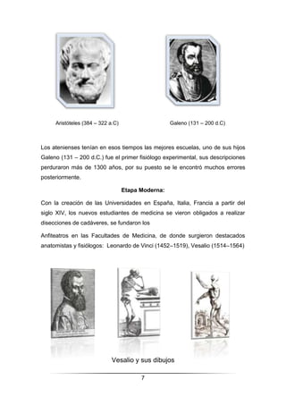 7
Aristóteles (384 – 322 a.C) Galeno (131 – 200 d.C)
Los atenienses tenían en esos tiempos las mejores escuelas, uno de sus hijos
Galeno (131 – 200 d.C.) fue el primer fisiólogo experimental, sus descripciones
perduraron más de 1300 años, por su puesto se le encontró muchos errores
posteriormente.
Etapa Moderna:
Con la creación de las Universidades en España, Italia, Francia a partir del
siglo XIV, los nuevos estudiantes de medicina se vieron obligados a realizar
disecciones de cadáveres, se fundaron los
Anfiteatros en las Facultades de Medicina, de donde surgieron destacados
anatomistas y fisiólogos: Leonardo de Vinci (1452–1519), Vesalio (1514–1564)
Vesalio y sus dibujos
 