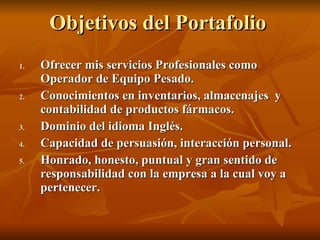 Objetivos del Portafolio Ofrecer mis servicios Profesionales como Operador de Equipo Pesado. Conocimientos en inventarios, almacenajes  y contabilidad de productos fármacos. Dominio del idioma Inglés. Capacidad de persuasión, interacción personal. Honrado, honesto, puntual y gran sentido de responsabilidad con la empresa a la cual voy a pertenecer. 