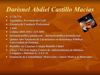 Darisnel Abdiel Castillo Macías 2-734-774 Aguadulce, Provincia de Coclé Licencia de Conducir Profesional Unido Celular 6845-2014 / 225-3693 darisnelcastillo@gmail.com  [email_address] Quinto Año Nocturno de Licenciatura en Relaciones Públicas, Universidad de Panamá. Bachiller en Ciencias, Colegio Rodolfo Chiari Curso I Nivel de Ingles, Centro de Adiestramiento de Idiomas, Cómputo y Sistemas (C.A.I.C.S) Seminario de Contabilidad, Motivación y Quién Motiva al Motivador.   