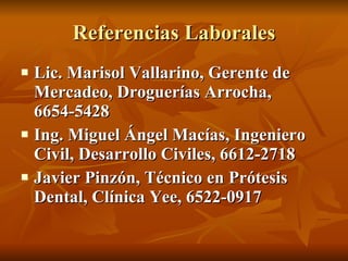 Referencias Laborales Lic. Marisol Vallarino, Gerente de Mercadeo, Droguerías Arrocha, 6654-5428 Ing. Miguel Ángel Macías, Ingeniero Civil, Desarrollo Civiles, 6612-2718 Javier Pinzón, Técnico en Prótesis Dental, Clínica Yee, 6522-0917 