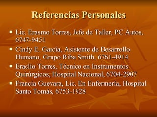 Referencias Personales Lic. Erasmo Torres, Jefe de Taller, PC Autos, 6747-9451 Cindy E. García, Asistente de Desarrollo Humano, Grupo Riba Smith, 6761-4914 Eraclio Torres, Técnico en Instrumentos Quirúrgicos, Hospital Nacional, 6704-2907 Francia Guevara, Lic. En Enfermería, Hospital Santo Tomás, 6753-1928  