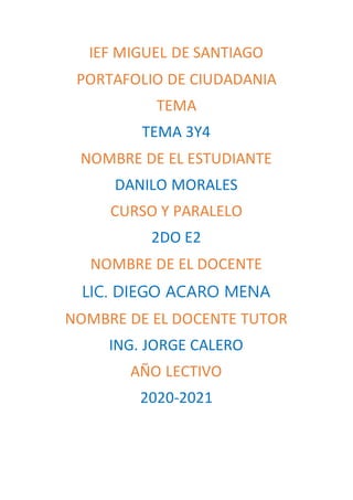 IEF MIGUEL DE SANTIAGO
PORTAFOLIO DE CIUDADANIA
TEMA
TEMA 3Y4
NOMBRE DE EL ESTUDIANTE
DANILO MORALES
CURSO Y PARALELO
2DO E2
NOMBRE DE EL DOCENTE
LIC. DIEGO ACARO MENA
NOMBRE DE EL DOCENTE TUTOR
ING. JORGE CALERO
A�O LECTIVO
2020-2021
 