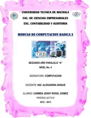 UNIVERSIDAD TECNICA DE MACHALA
  FAC. DE CIENCIAS EMPRESARIALES
   ESC. CONTABILIDAD Y AUDITORIA


MODULO DE COMPUTACION BASICA 2




      SEGUNDO AÑO PARALELO “A”
              NIVEL No. 4


      ASIGNATURA: COMPUTACION


    DOCENTE: ING. ALEXANDRA SHIGUE


  ALUMNO: CARMEN JENNY ROGEL GOMEZ
            PERÍODO LECTIVO
              2012 – 2013
 