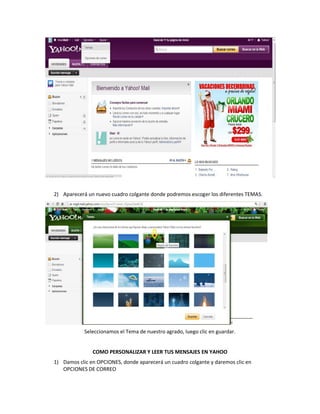 2) Aparecerá un nuevo cuadro colgante donde podremos escoger los diferentes TEMAS.




            Seleccionamos el Tema de nuestro agrado, luego clic en guardar.


               COMO PERSONALIZAR Y LEER TUS MENSAJES EN YAHOO
1) Damos clic en OPCIONES, donde aparecerá un cuadro colgante y daremos clic en
   OPCIONES DE CORREO
 