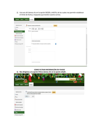 2) Una vez ahí damos clic en la opción DESDE y HASTA, de las cuales nos permitir establecer
   el límite de fecha y respuesta que tendrá nuestro correo.




                       COMO FILTRAR INFORMACÒN EN YAHOO
1) Nos dirigimos a la opción Filtros damos clic en la opción añadir.
 
