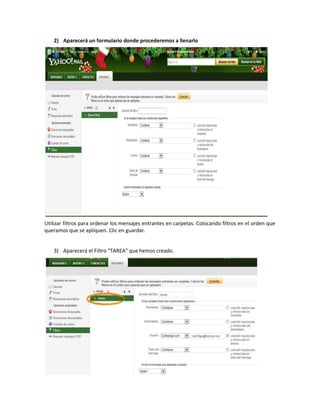 2) Aparecerá un formulario donde procederemos a llenarlo




Utilizar filtros para ordenar los mensajes entrantes en carpetas. Colocando filtros en el orden que
queramos que se apliquen. Clic en guardar.


    3) Aparecerá el Filtro “TAREA” que hemos creado.
 