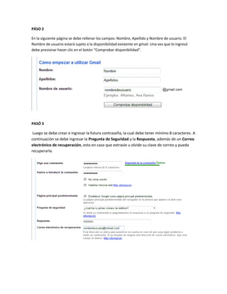PÁSO 2

En la siguiente página se debe rellenar los campos: Nombre, Apellido y Nombre de usuario. El
Nombre de usuario estará sujeto a la disponibilidad existente en gmail. Una vez que lo ingresó
debe presionar hacer clic en el botón “Comprobar disponibilidad”.




PASÓ 3

 Luego se debe crear e ingresar la futura contraseña, la cual debe tener mínimo 8 caracteres. A
continuación se debe ingresar la Pregunta de Seguridad y la Respuesta, además de un Correo
electrónico de recuperación, esto en caso que extravíe u olvide su clave de correo y pueda
recuperarla.
 