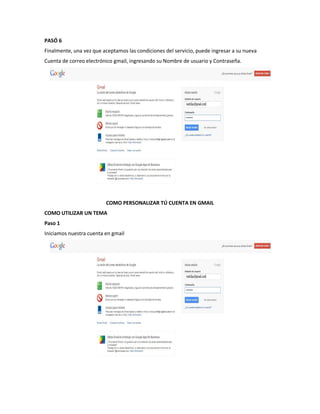 PASÓ 6
Finalmente, una vez que aceptamos las condiciones del servicio, puede ingresar a su nueva
Cuenta de correo electrónico gmail, ingresando su Nombre de usuario y Contraseña.




                         COMO PERSONALIZAR TÚ CUENTA EN GMAIL
COMO UTILIZAR UN TEMA
Paso 1
Iniciamos nuestra cuenta en gmail
 