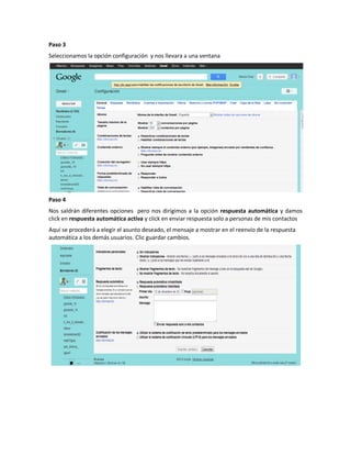 Paso 3
Seleccionamos la opción configuración y nos llevara a una ventana




Paso 4
Nos saldrán diferentes opciones pero nos dirigimos a la opción respuesta automática y damos
click en respuesta automática activa y click en enviar respuesta solo a personas de mis contactos
Aquí se procederá a elegir el asunto deseado, el mensaje a mostrar en el reenvío de la respuesta
automática a los demás usuarios. Clic guardar cambios.
 
