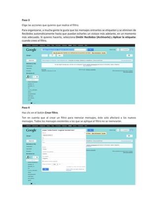 Paso 3
Elige las acciones que quieres que realice el filtro.
Para organizarse, a mucha gente le gusta que los mensajes entrantes se etiqueten y se eliminen de
Recibidos automáticamente hasta que puedan echarles un vistazo más adelante, en un momento
más adecuado. Si quieres hacerlo, selecciona Omitir Recibidos (Archivarlo) y Aplicar la etiqueta:
cuando crees el filtro.




Paso 4
Haz clic en el botón Crear filtro.
Ten en cuenta que al crear un filtro para reenviar mensajes, éste solo afectará a los nuevos
mensajes. Todos los mensajes existentes a los que se aplique el filtro no se reenviarán.
 