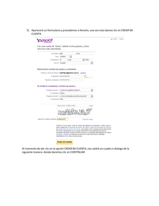 5) Aparecerá un formulario y procedemos a llenarlo, una vez esto damos clic en CREAR MI
      CUENTA




Al momento de dar clic en la opción CREAR MI CUENTA, nos saldrá un cuadro e dialogo de la
siguiente manera: donde daremos clic en CONTINUAR
 