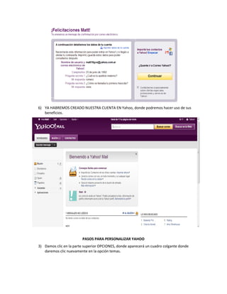6) YA HABREMOS CREADO NUESTRA CUENTA EN Yahoo, donde podremos hacer uso de sus
   beneficios.




                         PASOS PARA PERSONALIZAR YAHOO
3) Damos clic en la parte superior OPCIONES, donde aparecerá un cuadro colgante donde
   daremos clic nuevamente en la opción temas.
 