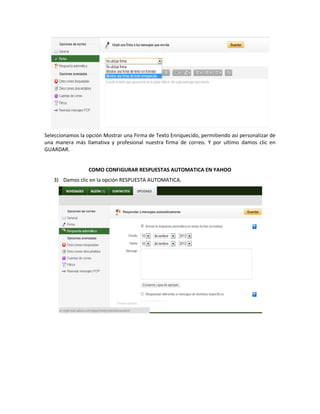 Seleccionamos la opción Mostrar una Firma de Texto Enriquecido, permitiendo así personalizar de
una manera más llamativa y profesional nuestra firma de correo. Y por ultimo damos clic en
GUARDAR.


                  COMO CONFIGURAR RESPUESTAS AUTOMATICA EN YAHOO
   3) Damos clic en la opción RESPUESTA AUTOMATICA.
 