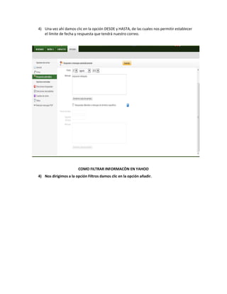4) Una vez ahí damos clic en la opción DESDE y HASTA, de las cuales nos permitir establecer
   el límite de fecha y respuesta que tendrá nuestro correo.




                        COMO FILTRAR INFORMACÒN EN YAHOO
4) Nos dirigimos a la opción Filtros damos clic en la opción añadir.
 