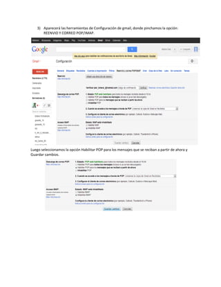 3) Aparecerá las herramientas de Configuración de gmail, donde pinchamos la opción:
      REENVIO Y CORREO POP/IMAP.




Luego seleccionamos la opción Habilitar POP para los mensajes que se reciban a partir de ahora y
Guardar cambios.
 