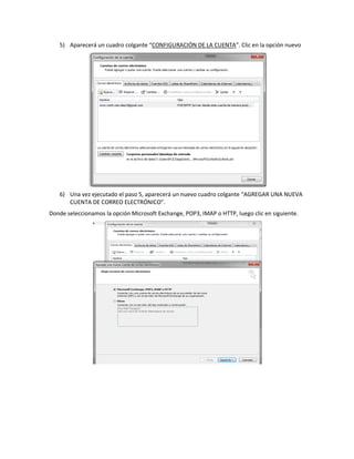 5) Aparecerá un cuadro colgante “CONFIGURACIÓN DE LA CUENTA”. Clic en la opción nuevo




   6) Una vez ejecutado el paso 5, aparecerá un nuevo cuadro colgante “AGREGAR UNA NUEVA
      CUENTA DE CORREO ELECTRÓNICO”.
Donde seleccionamos la opción Microsoft Exchange, POP3, IMAP o HTTP, luego clic en siguiente.
 