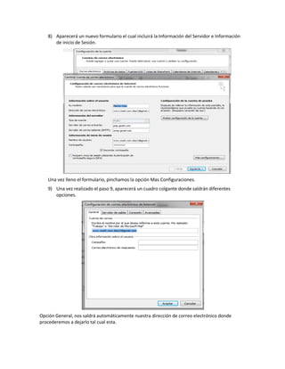 8) Aparecerá un nuevo formulario el cual incluirá la Información del Servidor e Información
      de inicio de Sesión.




   Una vez lleno el formulario, pinchamos la opción Mas Configuraciones.
   9) Una vez realizado el paso 9, aparecerá un cuadro colgante donde saldrán diferentes
      opciones.




Opción General, nos saldrá automáticamente nuestra dirección de correo electrónico donde
procederemos a dejarlo tal cual esta.
 