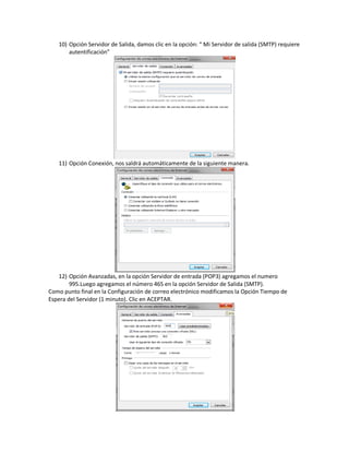 10) Opción Servidor de Salida, damos clic en la opción: “ Mi Servidor de salida (SMTP) requiere
       autentificación”




   11) Opción Conexión, nos saldrá automáticamente de la siguiente manera.




   12) Opción Avanzadas, en la opción Servidor de entrada (POP3) agregamos el numero
        995.Luego agregamos el número 465 en la opción Servidor de Salida (SMTP).
Como punto final en la Configuración de correo electrónico modificamos la Opción Tiempo de
Espera del Servidor (1 minuto). Clic en ACEPTAR.
 