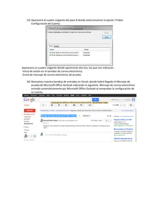 13) Aparecerá el cuadro colgante del paso 8 donde seleccionamos la opción: Probar
       Configuración de Cuenta.




Aparecerá un cuadro colgante donde aparecerán dos tics, los que nos indicaran:
-Inicio de sesión en el servidor de correo electrónico.
-Envió de mensaje de correo electrónico de prueba.

   14) Revisamos nuestra bandeja de entradas en Gmail, donde habrá llegado el Mensaje de
       prueba de Microsoft Office Outlook indicando lo siguiente: Mensaje de correo electrónico
       enviado automáticamente por Microsoft Office Outlook al comprobar la configuración de
       su cuenta.
 