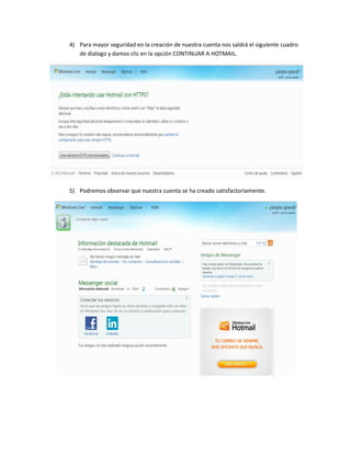 4) Para mayor seguridad en la creación de nuestra cuenta nos saldrá el siguiente cuadro
   de dialogo y damos clic en la opción CONTINUAR A HOTMAIL.




5) Podremos observar que nuestra cuenta se ha creado satisfactoriamente.
 