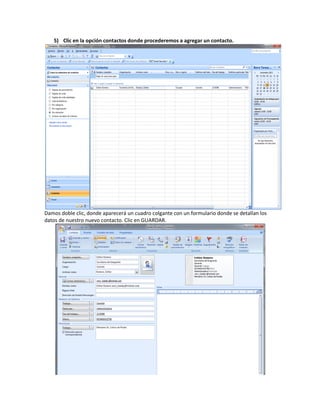 5) Clic en la opción contactos donde procederemos a agregar un contacto.




Damos doble clic, donde aparecerá un cuadro colgante con un formulario donde se detallan los
datos de nuestro nuevo contacto. Clic en GUARDAR.
 