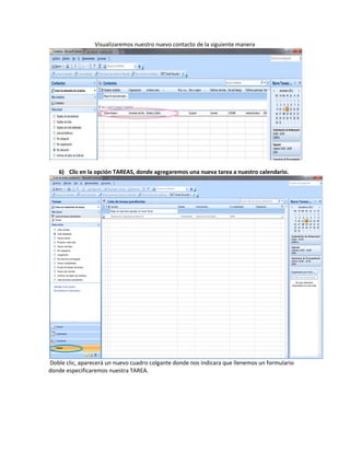 Visualizaremos nuestro nuevo contacto de la siguiente manera




   6) Clic en la opción TAREAS, donde agregaremos una nueva tarea a nuestro calendario.




Doble clic, aparecerá un nuevo cuadro colgante donde nos indicara que llenemos un formulario
donde especificaremos nuestra TAREA.
 