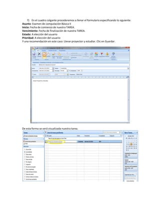 7) En el cuadro colgante procederemos a llenar el formulario especificando lo siguiente:
Asunto: Examen de computación Básica II
Inicio: Fecha de comienzo de nuestra TAREA.
Vencimiento: Fecha de finalización de nuestra TAREA.
Estado: A elección del usuario
Prioridad: A elección del usuario
Y una recomendación en este caso: Llevar proyector y estudiar. Clic en Guardar.




De esta forma se verá visualizada nuestra tarea.
 