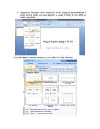 3) Procedemos a personalizar nuestra presentación: INICIO, esta opción nos permitirá elegir el
      tamaño de letra, insertar una nueva diapositiva y escoger el diseño de Tema Office de
      nuestra presentación.




Y aquí a su vez encontraremos diferentes opciones de Tema de Office tales como:
 