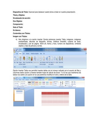 Diapositiva de Titulo: Esencial para destacar nuestro tema a tratar en nuestra presentación.
Titulo y Objetos:
Encabezado de sección:
Dos Objetos:
Comparación:
Solo el Titulo:
En blanco:
Contenidos con Títulos:
Imagen con Títulos:
    4) Nos dirigimos a la opción insertar: Donde podremos insertar Tabla, imágenes, imágenes
       prediseñadas, álbumes de fotografía, formas, Gráficos SmartArt, cuadros de texto,
       encabezado y pie de página, Word art, fecha y hora, numero de diapositivas, símbolos
       objetos y clips de película y sonido.




Opción Insertar Tabla nos permitirá insertar tablas con el número indicado por el usuario de filas y
columnas dadno opción a insertar también hojas de cálculo de Excel. Y a la vez que insertemos las
tablas nos saldrá una opción en la cual podremos modificar el color y relleno de la tabla.
 