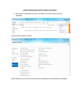 ¿CÓMO PERSONALIZAR NUESTRA CUENTA DE HOTMAIL?

   1) Nos dirigimos a bandeja de entrada, y nos dirigimos a la parte superior derecha:
      OPCIONES.




Y aparecerá de la siguiente manera:




Donde seleccionaremos las diferentes opciones de configuración y personalización de HOTMAIL.
 