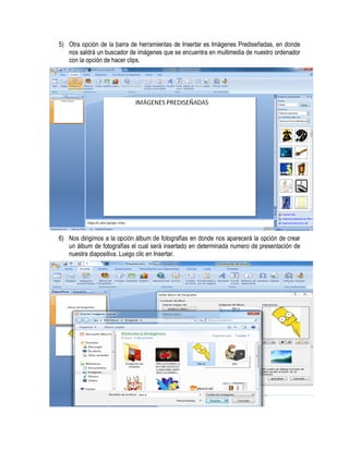 5) Otra opción de la barra de herramientas de Insertar es Imágenes Prediseñadas, en donde
   nos saldrá un buscador de imágenes que se encuentra en multimedia de nuestro ordenador
   con la opción de hacer clips.




6) Nos dirigimos a la opción álbum de fotografías en donde nos aparecerá la opción de crear
   un álbum de fotografías el cual será insertado en determinada numero de presentación de
   nuestra diapositiva. Luego clic en Insertar.
 