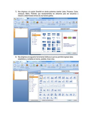 7) Nos dirigimos a la opción SmartArt en donde podremos insertar Listas, Procesos, Ciclos,
   Jerarquía, Matriz, Pirámide; que necesariamente los utilizamos para dar secuencia o
   relación a determinados temas de una manera grafica.




8) Nos dirigimos a la siguiente herramienta Gráficos el cual nos permitirá ingresar datos
   estadísticos y contables en barras, pasteles, lineal, área.
 