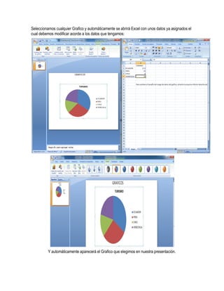 Seleccionamos cualquier Grafico y automáticamente se abrirá Excel con unos datos ya asignados el
cual debemos modificar acorde a los datos que tengamos:




          Y automáticamente aparecerá el Grafico que elegimos en nuestra presentación.
 