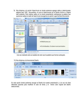 9) Nos dirigimos a la opción Hipervínculo en donde podremos agregar saltos a determinadas
      páginas web “URL”, documentos, el cual en Hipervínculos es la Opción Archivo o Pagina
      web existente. Para realizar saltos en la misma presentación subrayamos la palabra que
      queremos realizar el salto de hipervínculo escogemos la opción Lugar de Este Documento.




        Una vez realizado esto se resaltara de color azul la palabra que hemos subrayado.


   10) Nos dirigimos a la herramienta Diseño




En esta opción donde podremos escoger el Diseño de nuestra presentación y a la vez nos dará
diferentes opciones para modificar el color de fondo y el mismo color original del diseño
seleccionado.
 