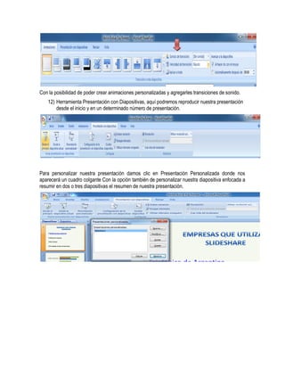 Con la posibilidad de poder crear animaciones personalizadas y agregarles transiciones de sonido.
    12) Herramienta Presentación con Diapositivas, aquí podremos reproducir nuestra presentación
        desde el inicio y en un determinado número de presentación.




Para personalizar nuestra presentación damos clic en Presentación Personalizada donde nos
aparecerá un cuadro colgante Con la opción también de personalizar nuestra diapositiva enfocada a
resumir en dos o tres diapositivas el resumen de nuestra presentación.
 
