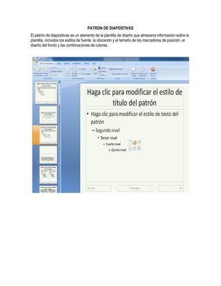 PATRON DE DIAPOSTIVAS
El patrón de diapositivas es un elemento de la plantilla de diseño que almacena información sobre la
plantilla, incluidos los estilos de fuente, la ubicación y el tamaño de los marcadores de posición, el
diseño del fondo y las combinaciones de colores.
 