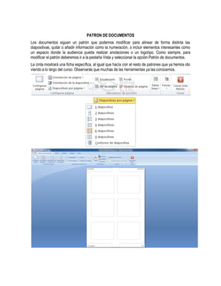 PATRON DE DOCUMENTOS
Los documentos siguen un patrón que podemos modificar para alinear de forma distinta las
diapositivas, quitar o añadir información como la numeración, o incluir elementos interesantes como
un espacio donde la audiencia pueda realizar anotaciones o un logotipo. Como siempre, para
modificar el patrón deberemos ir a la pestaña Vista y seleccionar la opción Patrón de documentos.
La cinta mostrará una ficha específica, al igual que hacía con el resto de patrones que ya hemos ido
viendo a lo largo del curso. Observarás que muchas de las herramientas ya las conocemos.
 